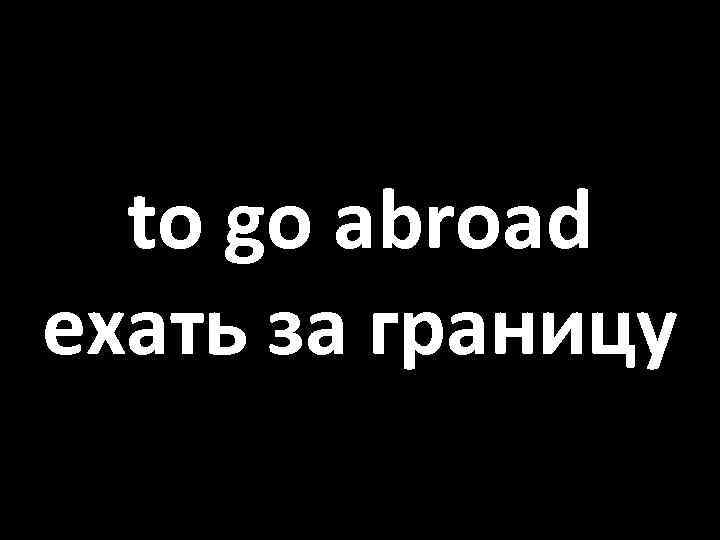to go abroad ехать за границу 