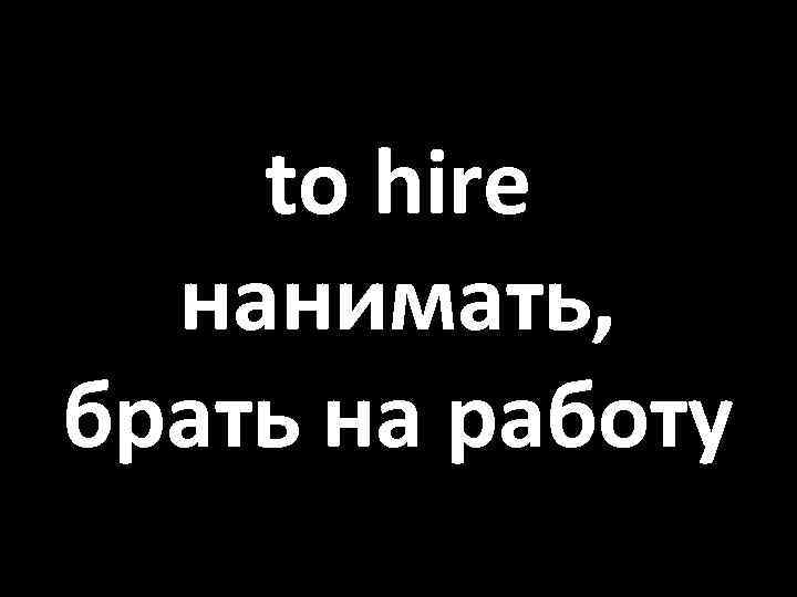 to hire нанимать, брать на работу 