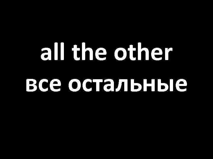 all the other все остальные 