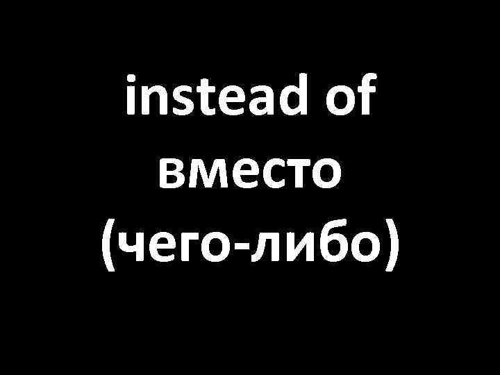 instead of вместо (чего-либо) 