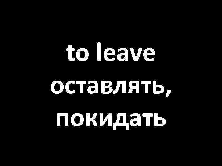 to leave оставлять, покидать 