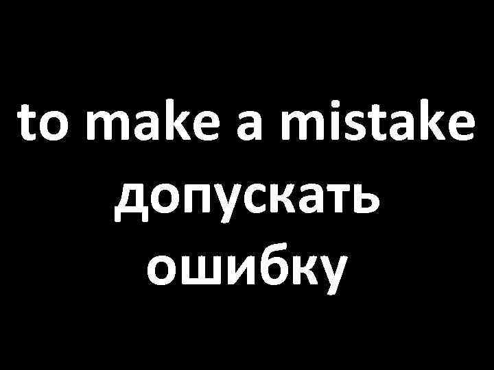 to make a mistake допускать ошибку 