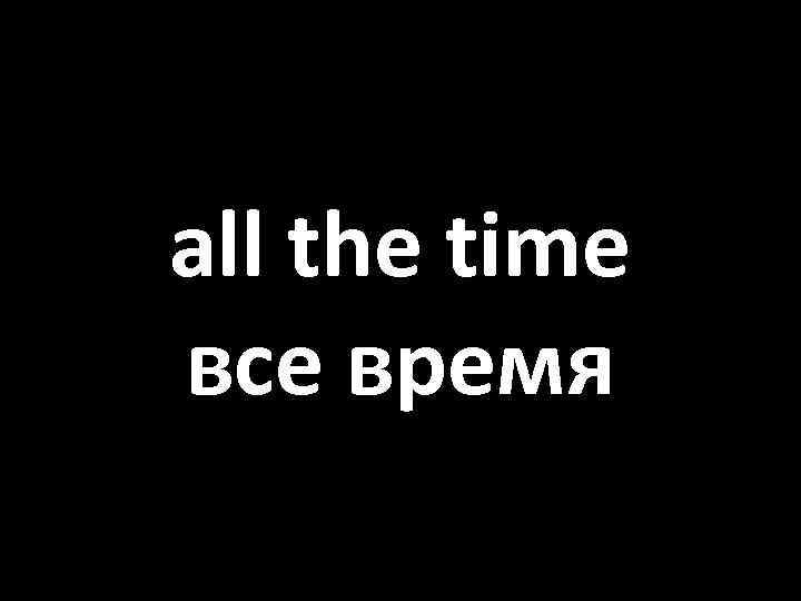 all the time все время 