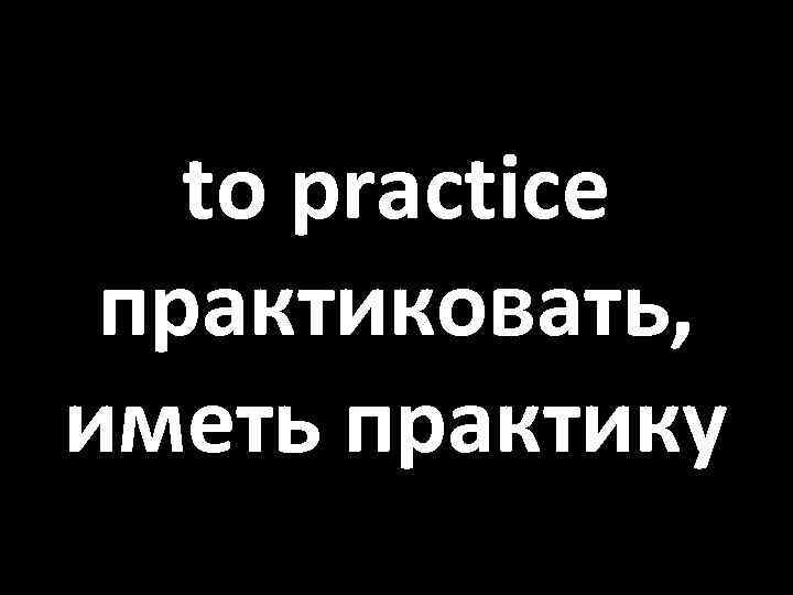 to practice практиковать, иметь практику 