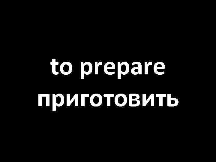 to prepare приготовить 