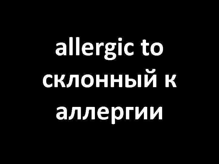 allergic to склонный к аллергии 