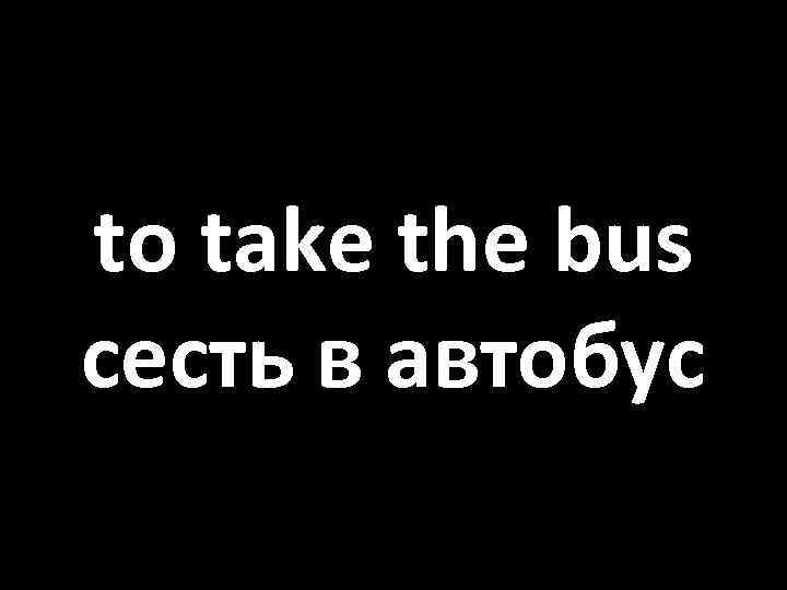 to take the bus сесть в автобус 