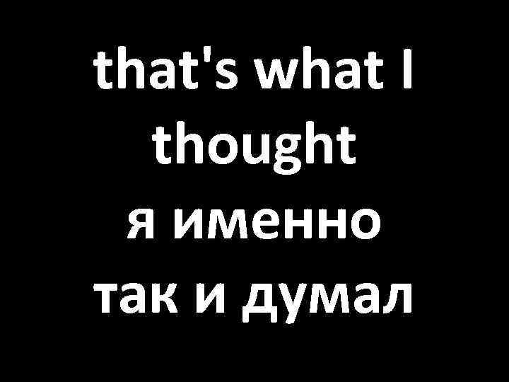 that's what I thought я именно так и думал 