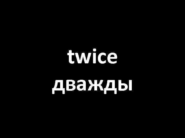 twice дважды 