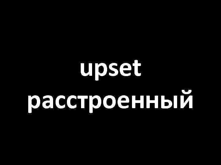 upset расстроенный 
