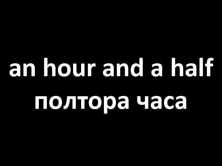 an hour and a half полтора часа 