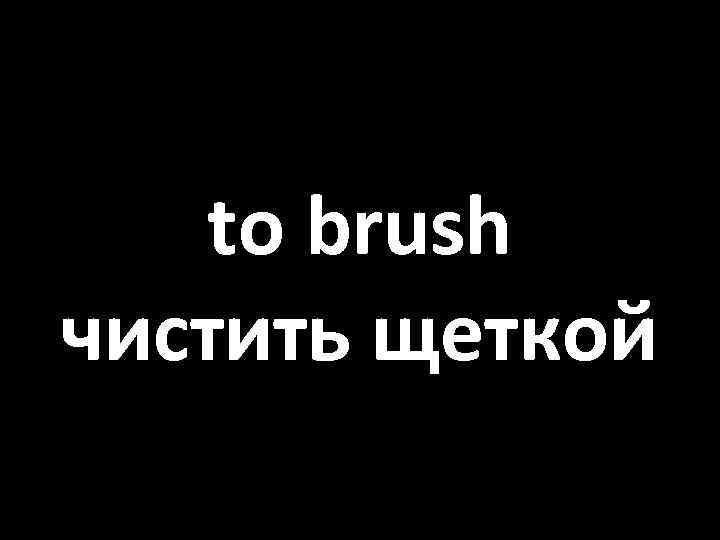 to brush чистить щеткой 