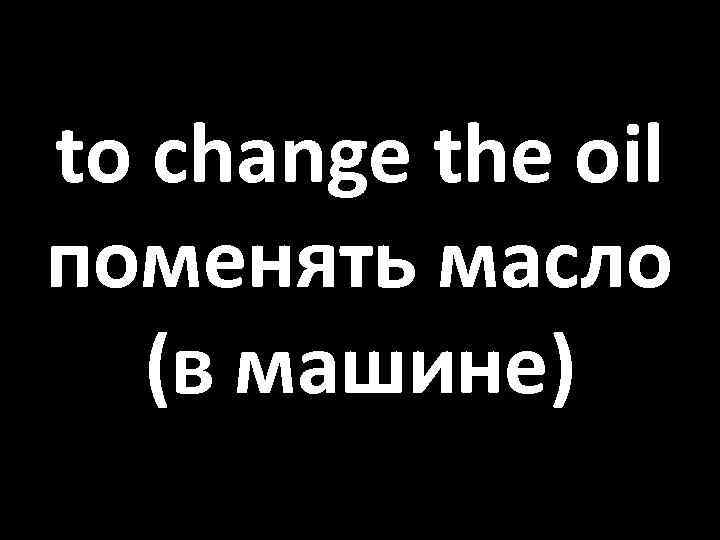 to change the oil поменять масло (в машине) 