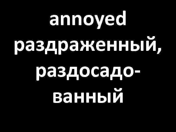 annoyed раздраженный, раздосадованный 