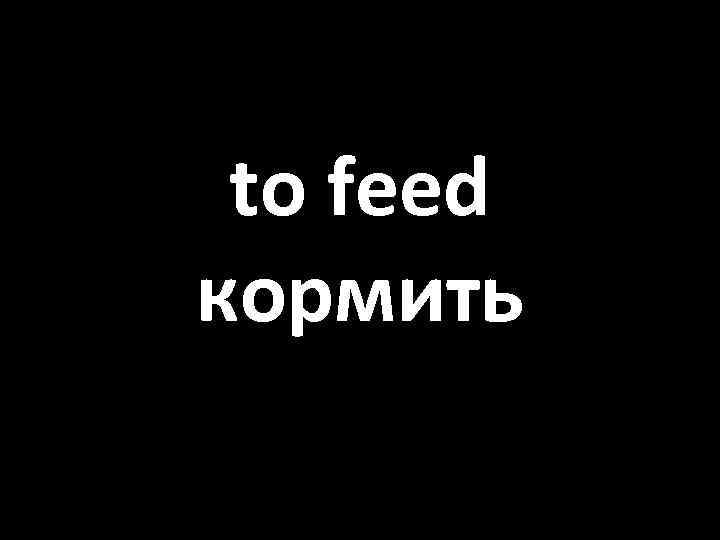 to feed кормить 