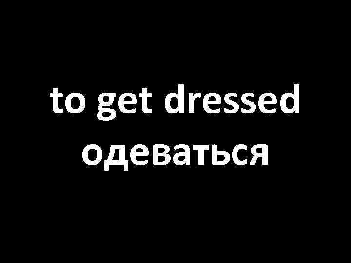 to get dressed одеваться 