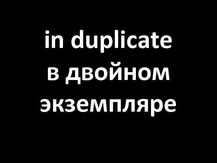 in duplicate в двойном экземпляре 