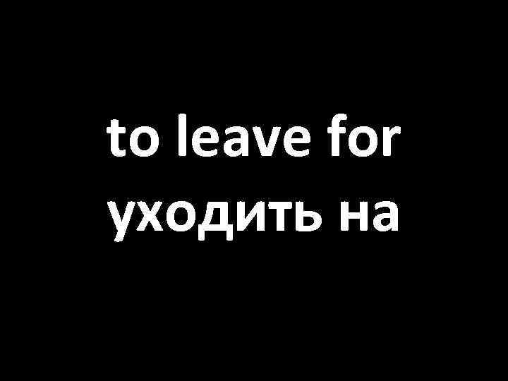 to leave for уходить на 