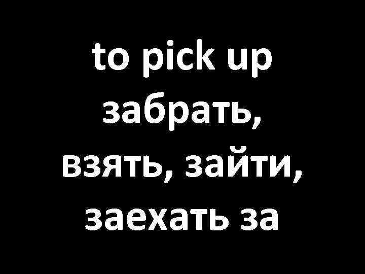 to pick up забрать, взять, зайти, заехать за 