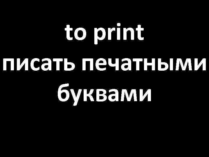 to print писать печатными буквами 