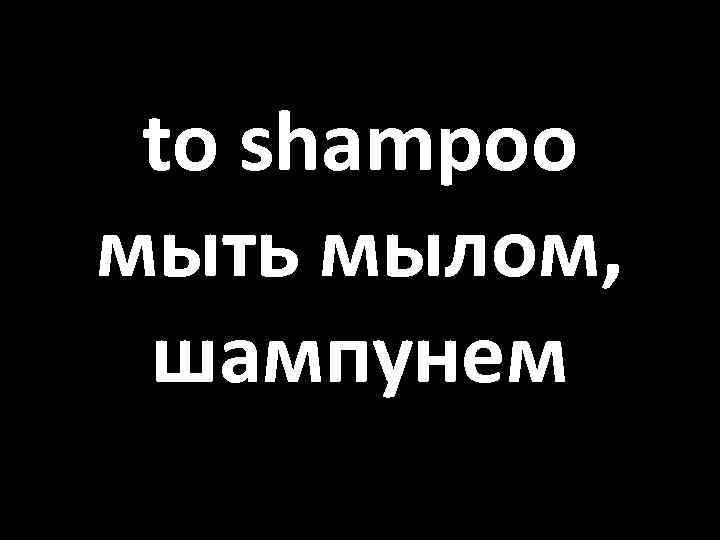 to shampoo мыть мылом, шампунем 