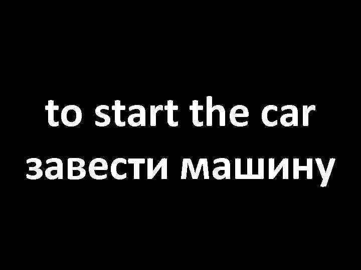 to start the car завести машину 