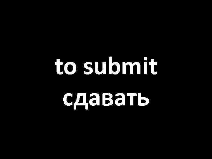 to submit сдавать 