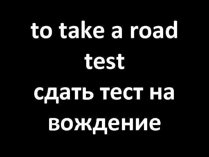 to take a road test сдать тест на вождение 