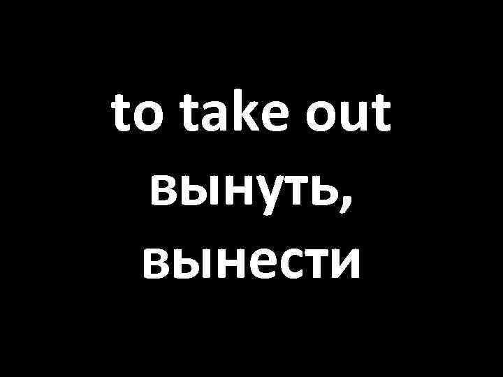 to take out вынуть, вынести 