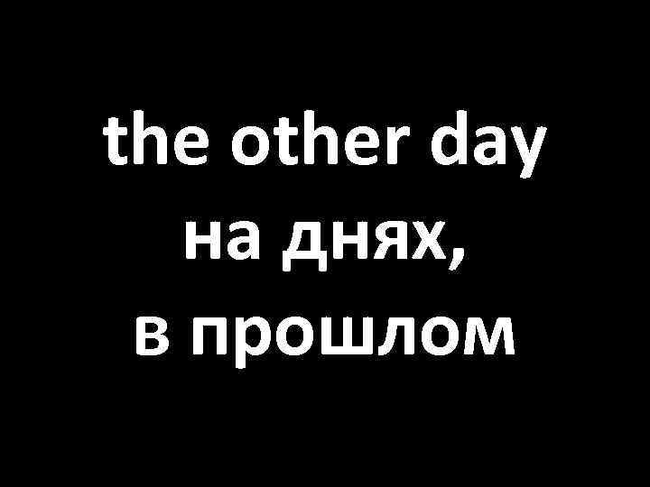 the other day на днях, в прошлом 