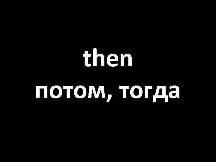 then потом, тогда 