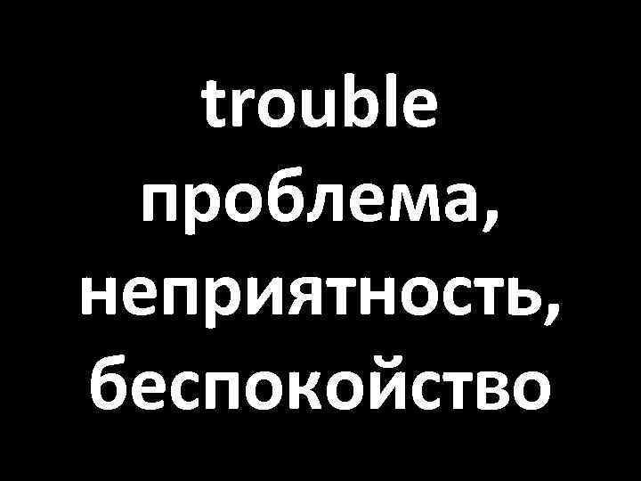 trouble проблема, неприятность, беспокойство 