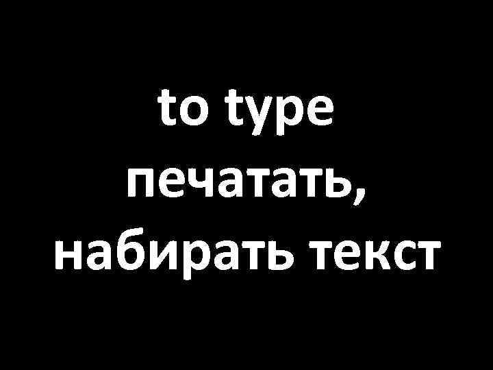 to type печатать, набирать текст 