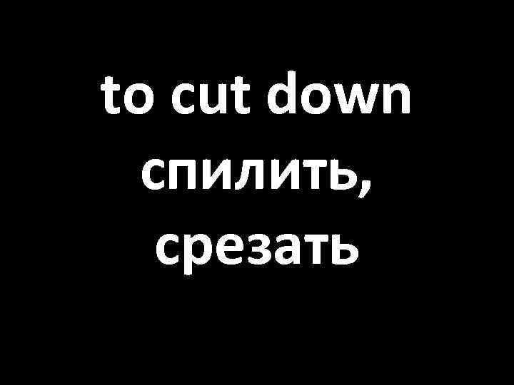 to cut down спилить, срезать 