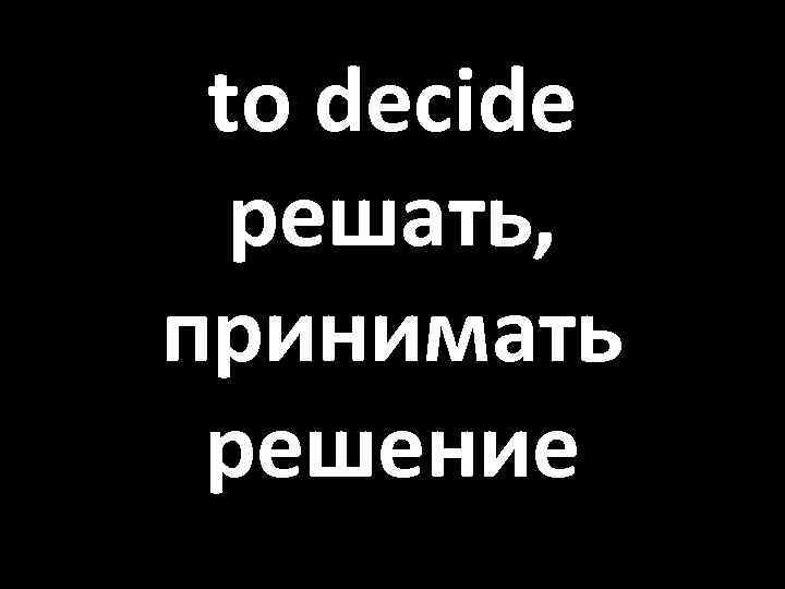 to decide решать, принимать решение 