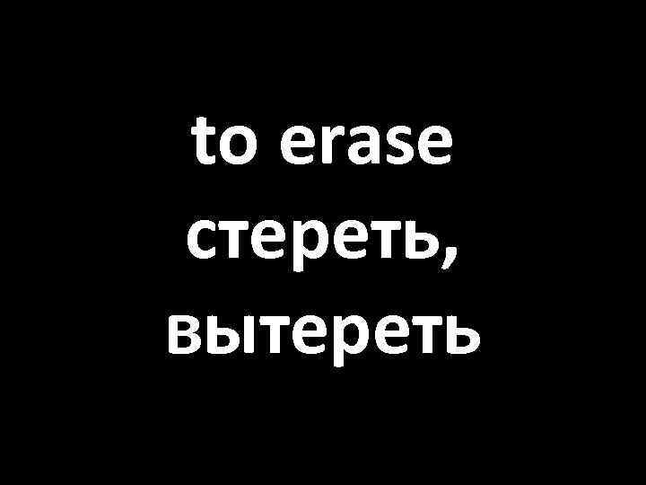 to erase стереть, вытереть 