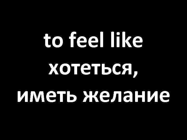to feel like хотеться, иметь желание 