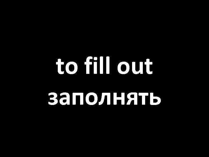to fill out заполнять 