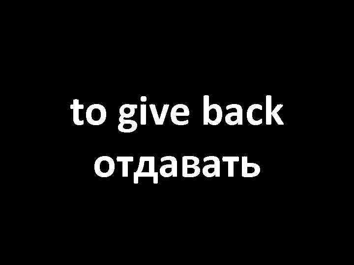 to give back отдавать 