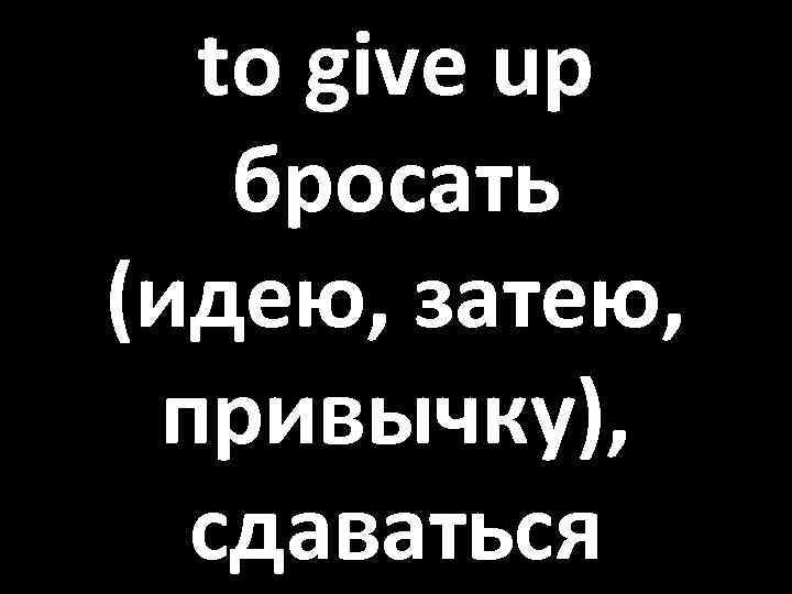 to give up бросать (идею, затею, привычку), сдаваться 