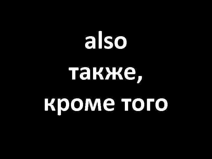 also также, кроме того 