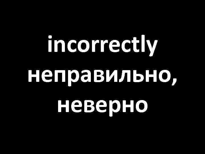 incorrectly неправильно, неверно 
