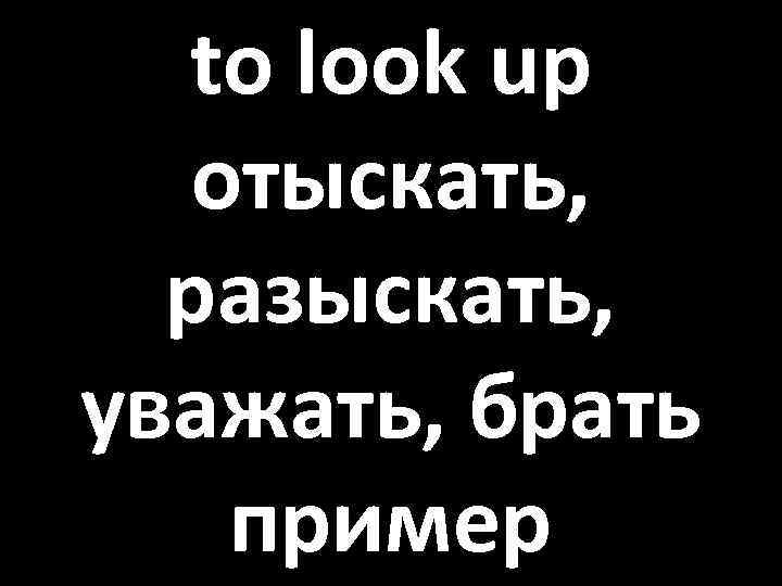to look up отыскать, разыскать, уважать, брать пример 
