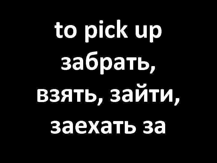 to pick up забрать, взять, зайти, заехать за 