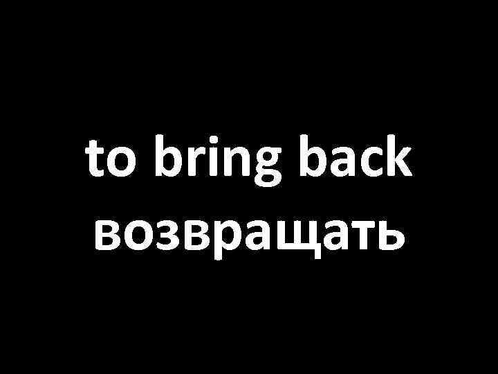to bring back возвращать 