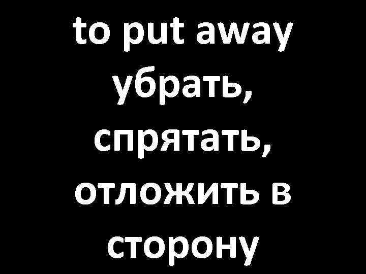 to put away убрать, спрятать, отложить в сторону 