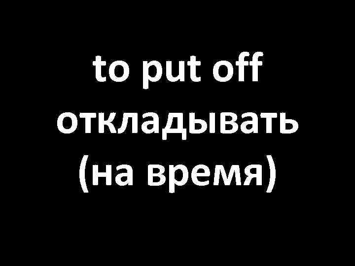 to put off откладывать (на время) 
