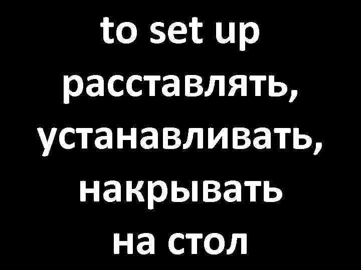 to set up расставлять, устанавливать, накрывать на стол 