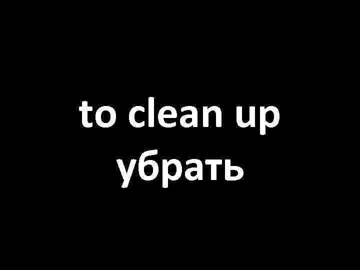 to clean up убрать 