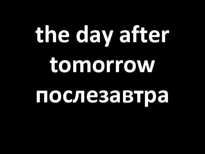 the day after tomorrow послезавтра 